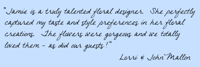 Jamie is a truly talented floral designer.  She perfectly captured my taste and style preferences in her floral creations.  The flowers were gorgeous, and we totally loved them – as did our guests!  Lori & John Mallon